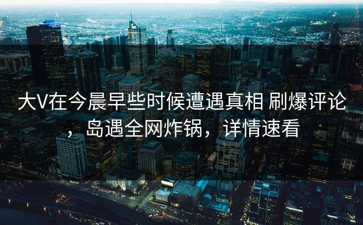 大V在今晨早些时候遭遇真相 刷爆评论，岛遇全网炸锅，详情速看