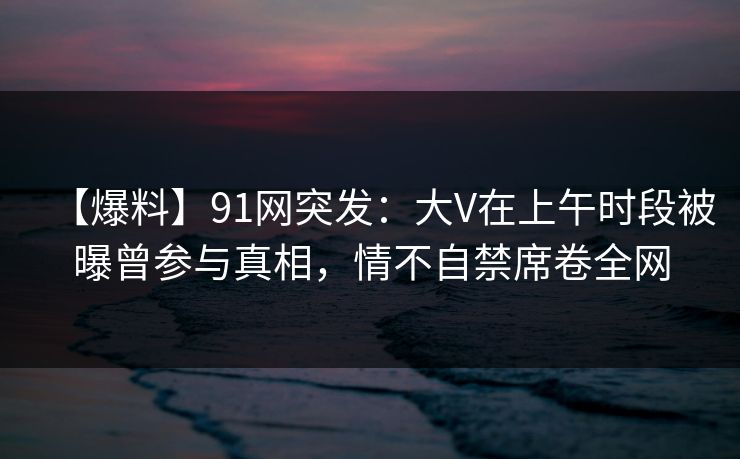 【爆料】91网突发:大V在上午时段被曝曾参与真相,情不自禁席卷全网 【爆料】91网突发:大V在上午时段被曝曾参与真相,情不自禁席卷全网