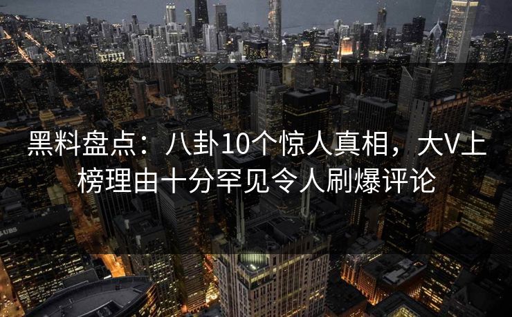 黑料盘点：八卦10个惊人真相，大V上榜理由十分罕见令人刷爆评论