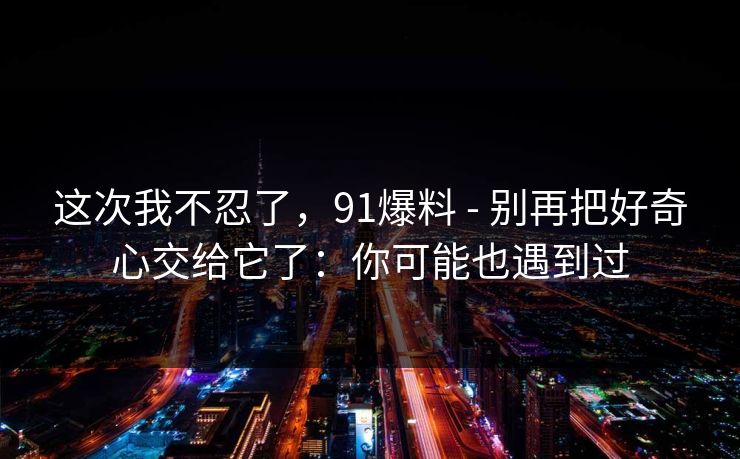 这次我不忍了，91爆料 - 别再把好奇心交给它了：你可能也遇到过