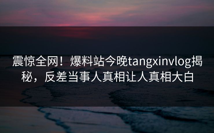 震惊全网！爆料站今晚tangxinvlog揭秘，反差当事人真相让人真相大白