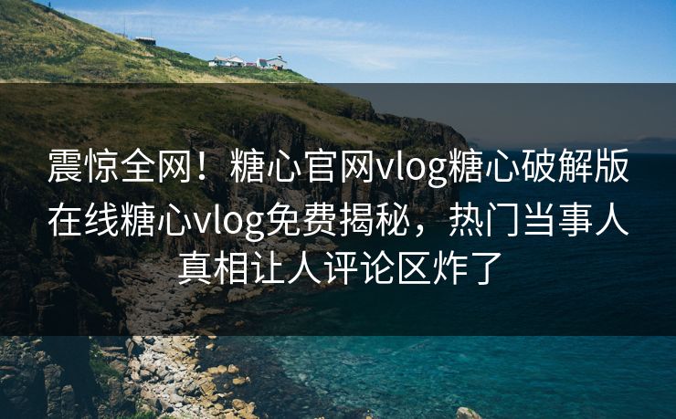 震惊全网！糖心官网vlog糖心破解版在线糖心vlog免费揭秘，热门当事人真相让人评论区炸了