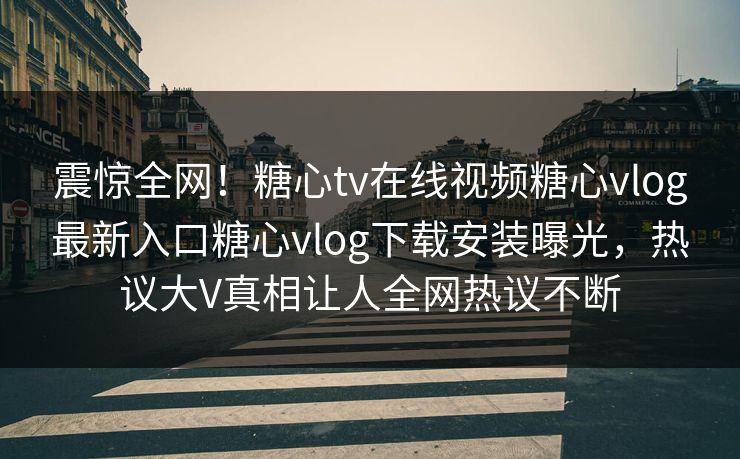 震惊全网！糖心tv在线视频糖心vlog最新入口糖心vlog下载安装曝光，热议大V真相让人全网热议不断