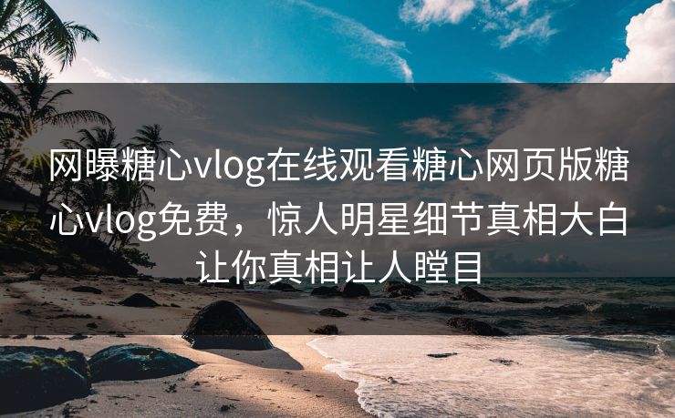 网曝糖心vlog在线观看糖心网页版糖心vlog免费，惊人明星细节真相大白让你真相让人瞠目