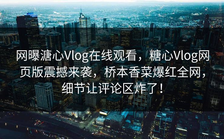 网曝溏心Vlog在线观看，糖心Vlog网页版震撼来袭，桥本香菜爆红全网，细节让评论区炸了！