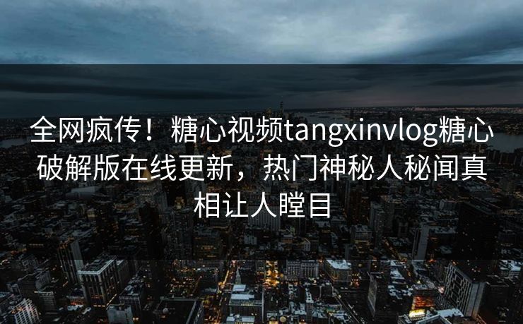 全网疯传！糖心视频tangxinvlog糖心破解版在线更新，热门神秘人秘闻真相让人瞠目