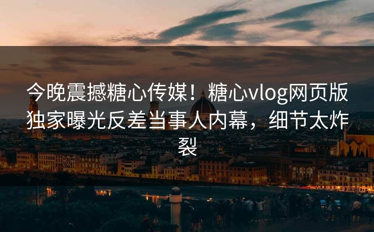 今晚震撼糖心传媒！糖心vlog网页版独家曝光反差当事人内幕，细节太炸裂