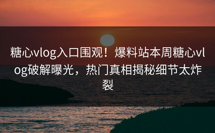 糖心vlog入口围观！爆料站本周糖心vlog破解曝光，热门真相揭秘细节太炸裂