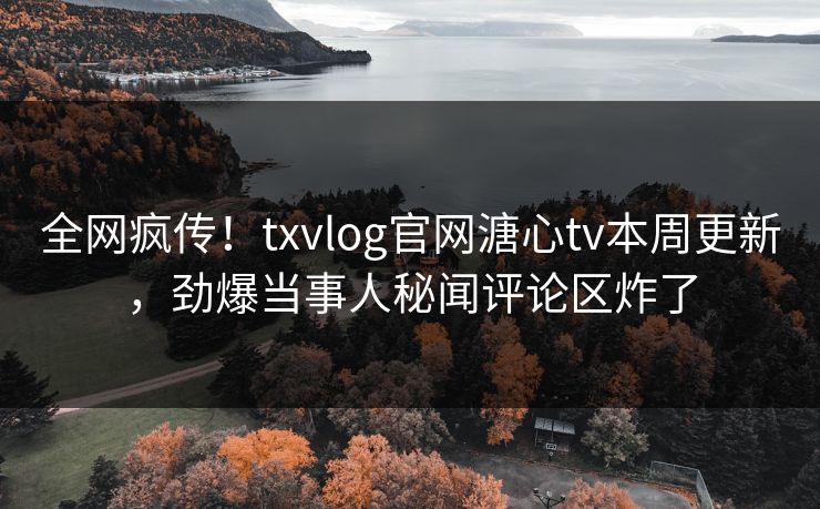 全网疯传！txvlog官网溏心tv本周更新，劲爆当事人秘闻评论区炸了
