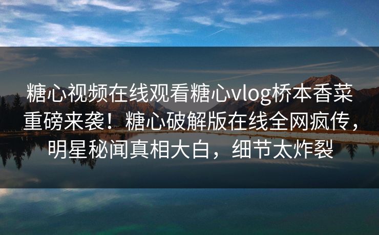 糖心视频在线观看糖心vlog桥本香菜重磅来袭！糖心破解版在线全网疯传，明星秘闻真相大白，细节太炸裂