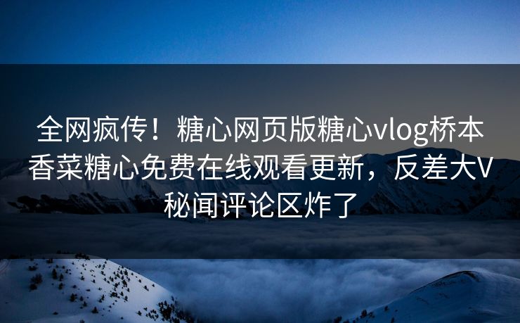 全网疯传！糖心网页版糖心vlog桥本香菜糖心免费在线观看更新，反差大V秘闻评论区炸了