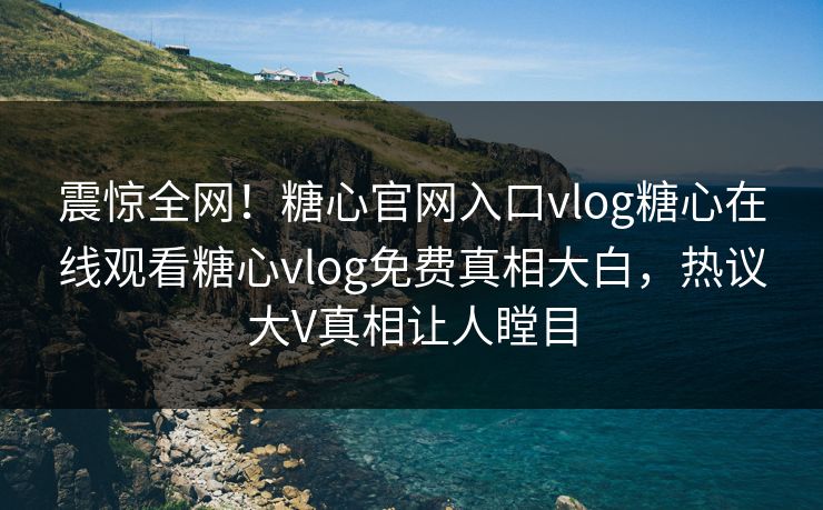 震惊全网！糖心官网入口vlog糖心在线观看糖心vlog免费真相大白，热议大V真相让人瞠目