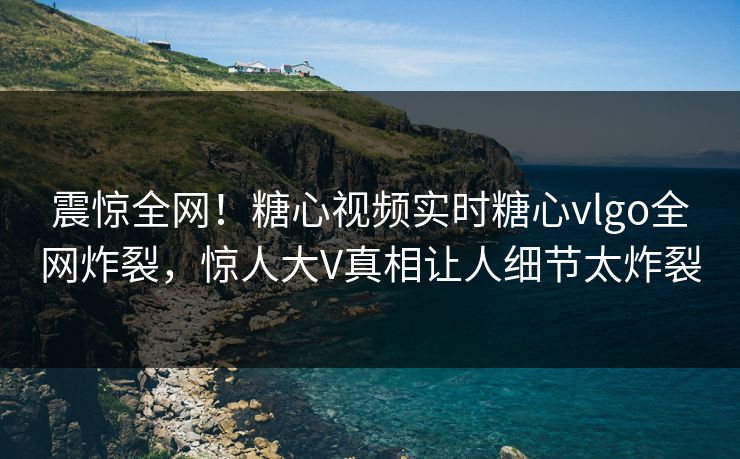 震惊全网！糖心视频实时糖心vlgo全网炸裂，惊人大V真相让人细节太炸裂