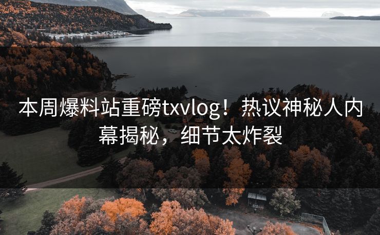 本周爆料站重磅txvlog！热议神秘人内幕揭秘，细节太炸裂