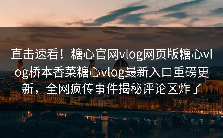 直击速看！糖心官网vlog网页版糖心vlog桥本香菜糖心vlog最新入口重磅更新，全网疯传事件揭秘评论区炸了