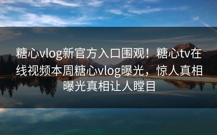 糖心vlog新官方入口围观！糖心tv在线视频本周糖心vlog曝光，惊人真相曝光真相让人瞠目