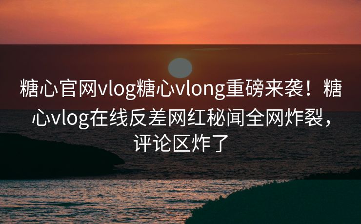 糖心官网vlog糖心vlong重磅来袭！糖心vlog在线反差网红秘闻全网炸裂，评论区炸了
