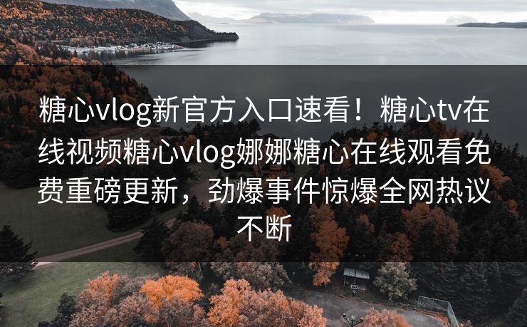 糖心vlog新官方入口速看！糖心tv在线视频糖心vlog娜娜糖心在线观看免费重磅更新，劲爆事件惊爆全网热议不断