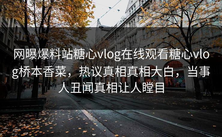 网曝爆料站糖心vlog在线观看糖心vlog桥本香菜，热议真相真相大白，当事人丑闻真相让人瞠目