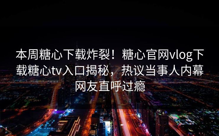 本周糖心下载炸裂！糖心官网vlog下载糖心tv入口揭秘，热议当事人内幕网友直呼过瘾