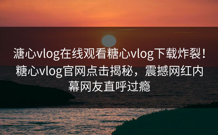 溏心vlog在线观看糖心vlog下载炸裂！糖心vlog官网点击揭秘，震撼网红内幕网友直呼过瘾