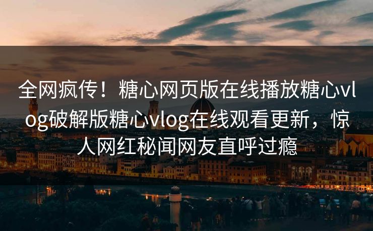 全网疯传！糖心网页版在线播放糖心vlog破解版糖心vlog在线观看更新，惊人网红秘闻网友直呼过瘾