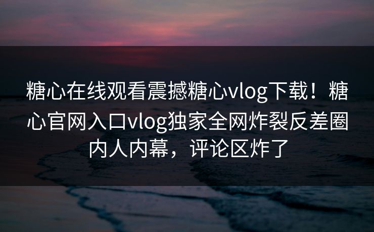 糖心在线观看震撼糖心vlog下载！糖心官网入口vlog独家全网炸裂反差圈内人内幕，评论区炸了