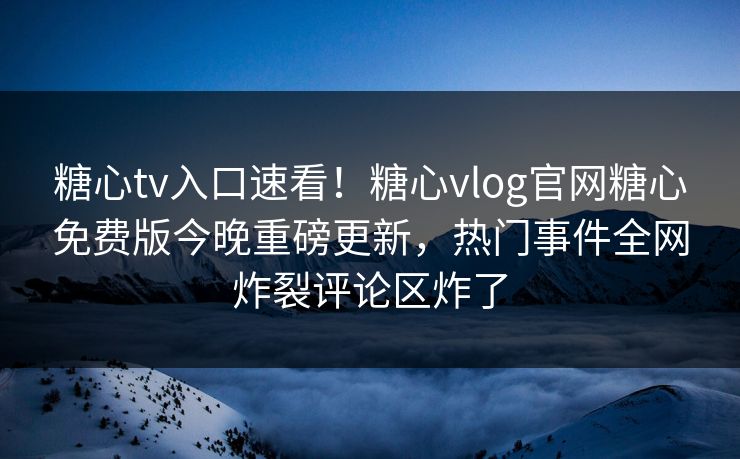 糖心tv入口速看！糖心vlog官网糖心免费版今晚重磅更新，热门事件全网炸裂评论区炸了