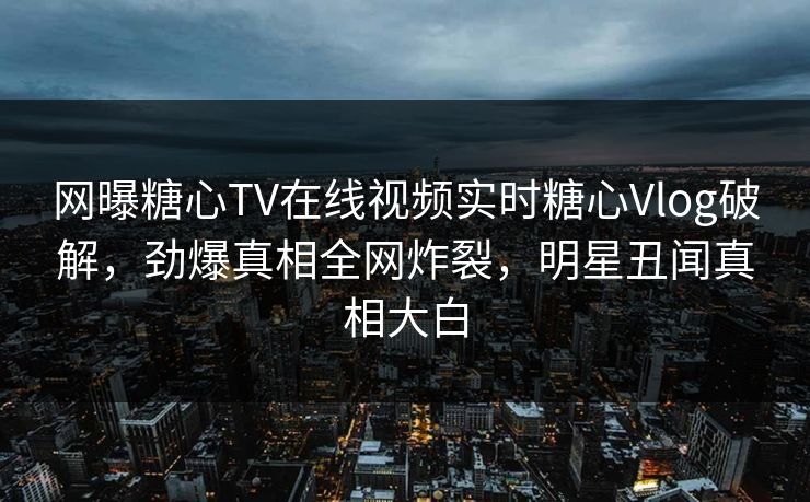网曝糖心TV在线视频实时糖心Vlog破解，劲爆真相全网炸裂，明星丑闻真相大白