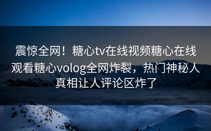震惊全网！糖心tv在线视频糖心在线观看糖心volog全网炸裂，热门神秘人真相让人评论区炸了