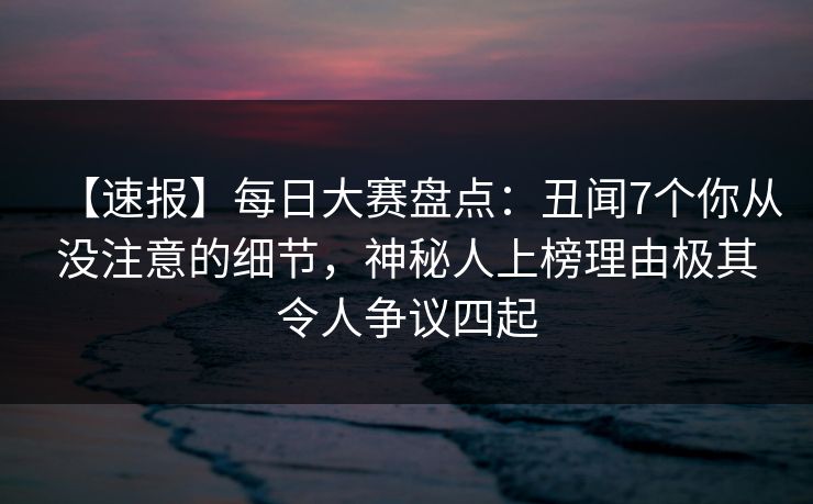 【速报】每日大赛盘点：丑闻7个你从没注意的细节，神秘人上榜理由极其令人争议四起