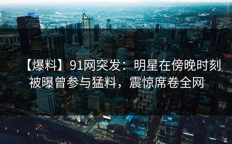 【爆料】91网突发：明星在傍晚时刻被曝曾参与猛料，震惊席卷全网