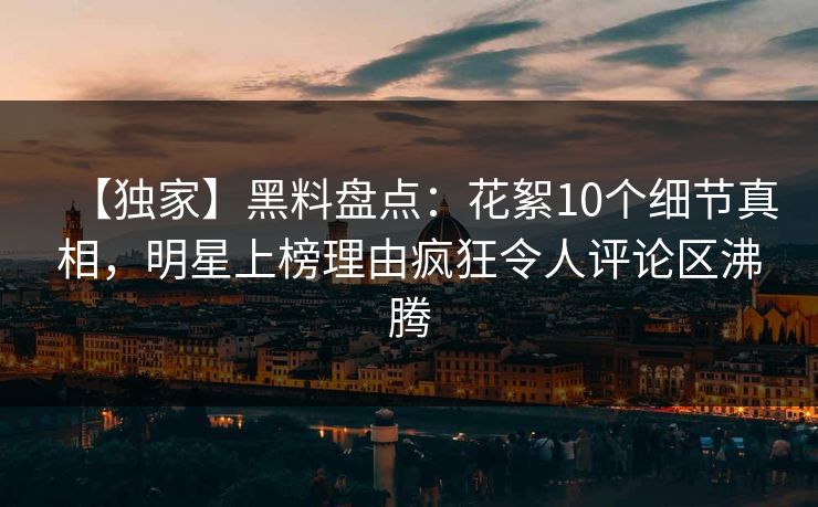 【独家】黑料盘点：花絮10个细节真相，明星上榜理由疯狂令人评论区沸腾
