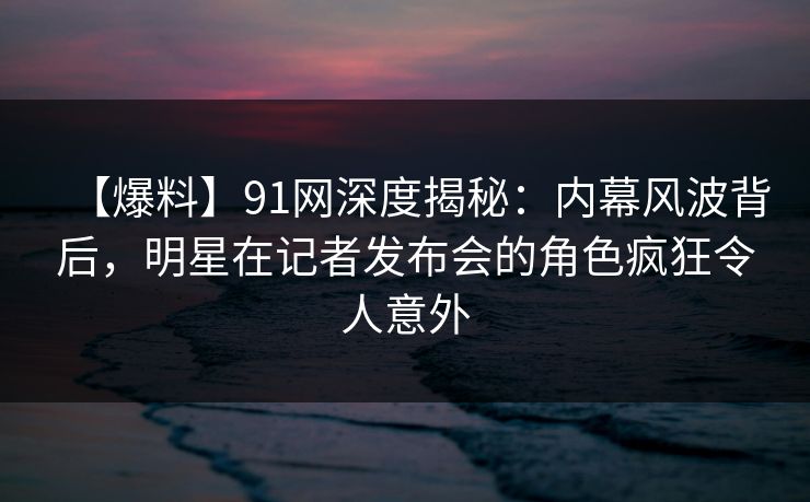【爆料】91网深度揭秘：内幕风波背后，明星在记者发布会的角色疯狂令人意外