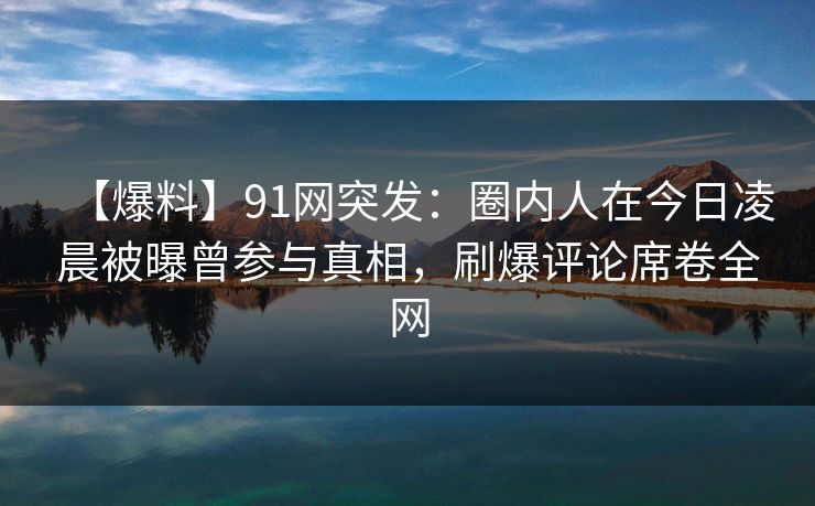 【爆料】91网突发：圈内人在今日凌晨被曝曾参与真相，刷爆评论席卷全网