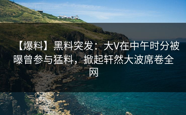 【爆料】黑料突发：大V在中午时分被曝曾参与猛料，掀起轩然大波席卷全网