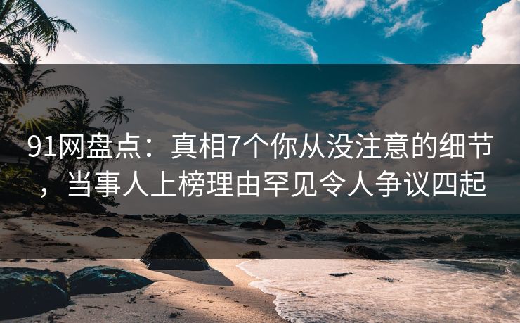 91网盘点：真相7个你从没注意的细节，当事人上榜理由罕见令人争议四起