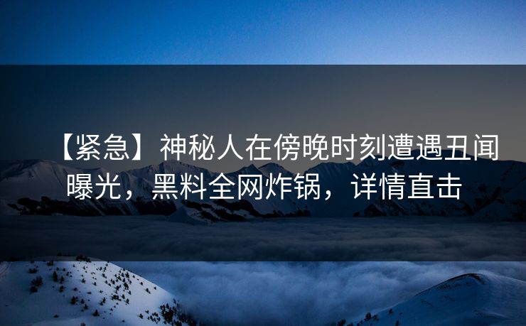 【紧急】神秘人在傍晚时刻遭遇丑闻曝光，黑料全网炸锅，详情直击