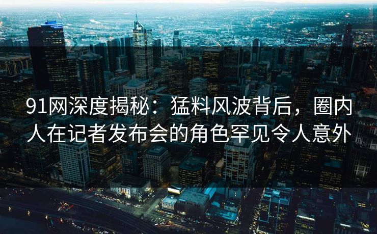 91网深度揭秘：猛料风波背后，圈内人在记者发布会的角色罕见令人意外