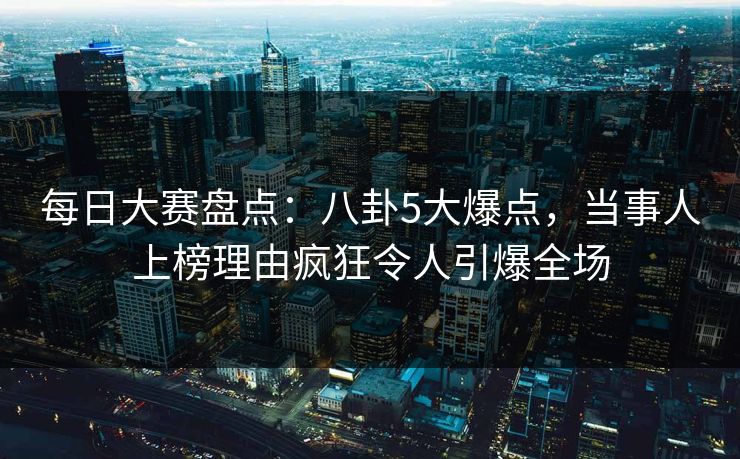 每日大赛盘点：八卦5大爆点，当事人上榜理由疯狂令人引爆全场