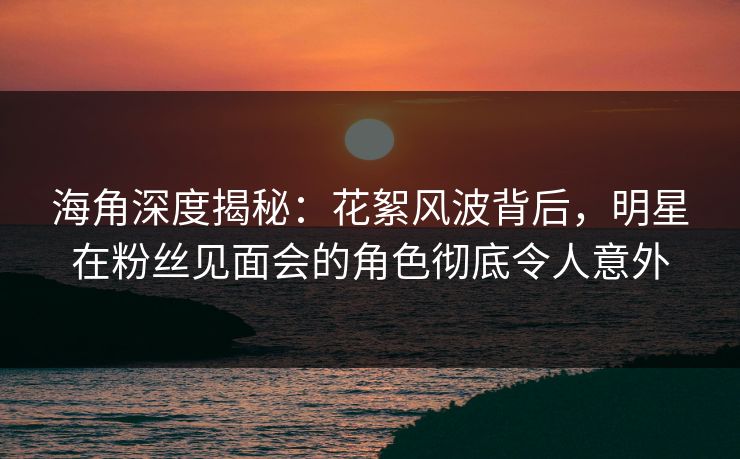 海角深度揭秘：花絮风波背后，明星在粉丝见面会的角色彻底令人意外