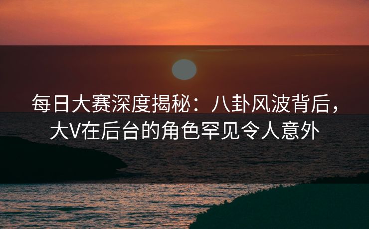 每日大赛深度揭秘：八卦风波背后，大V在后台的角色罕见令人意外