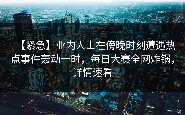 【紧急】业内人士在傍晚时刻遭遇热点事件轰动一时，每日大赛全网炸锅，详情速看