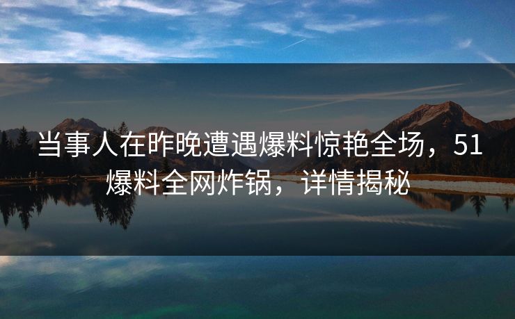 当事人在昨晚遭遇爆料惊艳全场，51爆料全网炸锅，详情揭秘