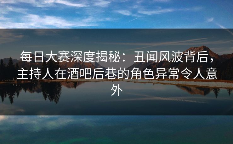 每日大赛深度揭秘：丑闻风波背后，主持人在酒吧后巷的角色异常令人意外