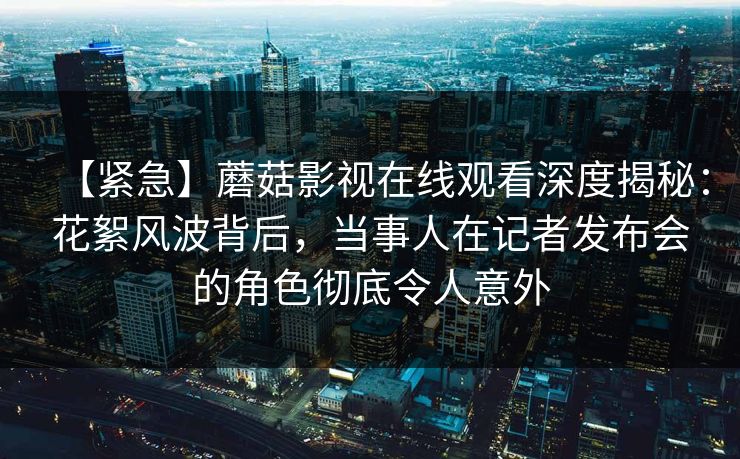【紧急】蘑菇影视在线观看深度揭秘：花絮风波背后，当事人在记者发布会的角色彻底令人意外