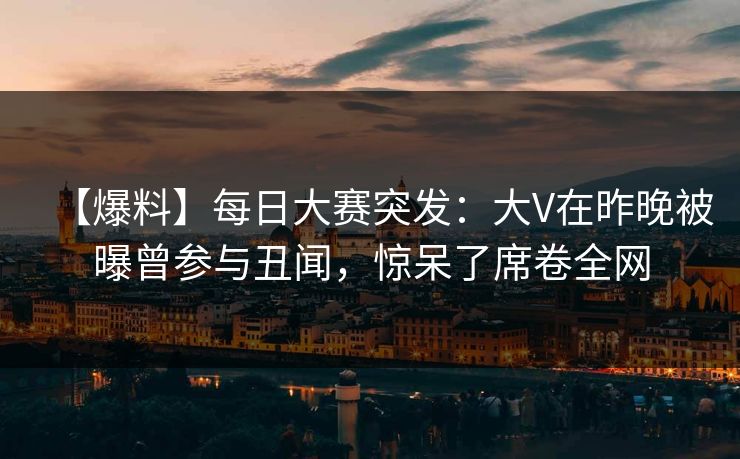 【爆料】每日大赛突发：大V在昨晚被曝曾参与丑闻，惊呆了席卷全网
