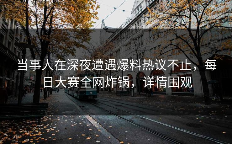 当事人在深夜遭遇爆料热议不止，每日大赛全网炸锅，详情围观