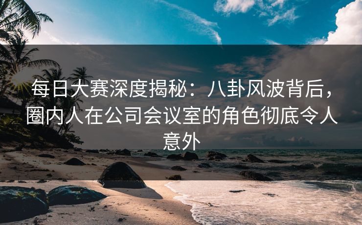 每日大赛深度揭秘：八卦风波背后，圈内人在公司会议室的角色彻底令人意外