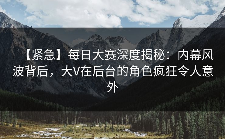 【紧急】每日大赛深度揭秘：内幕风波背后，大V在后台的角色疯狂令人意外